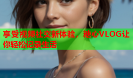 享受视频社交新体验，糖心VLOG让你轻松记录生活