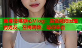 宸荨樱桃糖心Vlog：麻豆视频闺蜜的男友，在线调教，等你来看