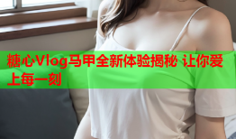 糖心Vlog马甲全新体验揭秘 让你爱上每一刻