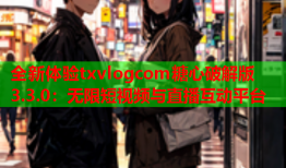 全新体验txvlogcom糖心破解版3.3.0：无限短视频与直播互动平台