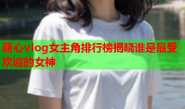 糖心vlog女主角排行榜揭晓谁是最受欢迎的女神