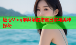 糖心Vlog麻酥酥的甜蜜日常与美味探秘