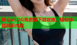 糖心VLOG免费版下载攻略，轻松体验精彩内容