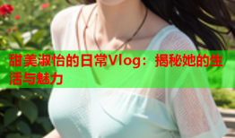 甜美淑怡的日常Vlog：揭秘她的生活与魅力