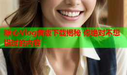 糖心Vlog黄版下载揭秘 你绝对不想错过的内容