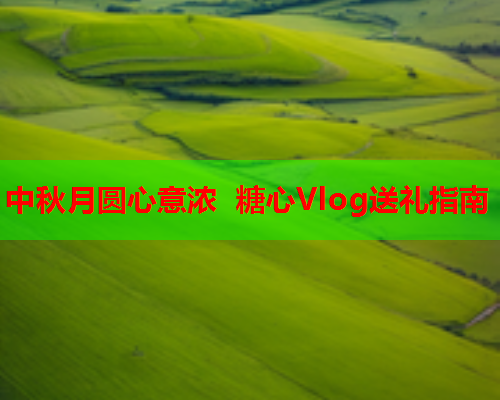中秋月圆心意浓 糖心Vlog送礼指南