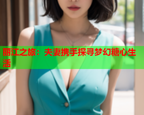 丽江之旅：夫妻携手探寻梦幻糖心生活