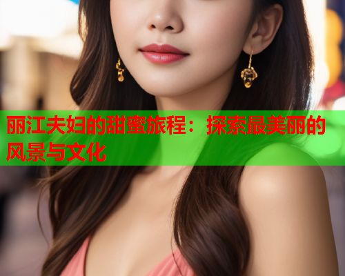 丽江夫妇的甜蜜旅程：探索最美丽的风景与文化