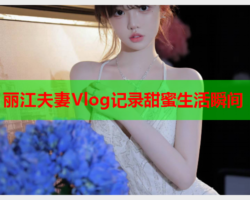 丽江夫妻Vlog记录甜蜜生活瞬间