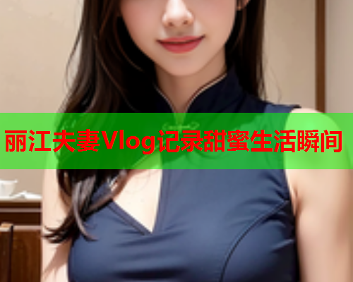丽江夫妻Vlog记录甜蜜生活瞬间