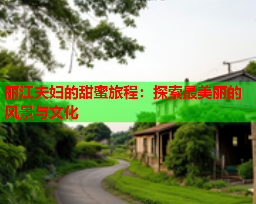 丽江夫妇的甜蜜旅程：探索最美丽的风景与文化
