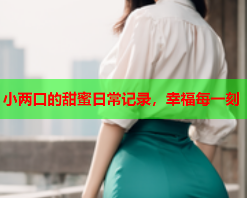 小两口的甜蜜日常记录，幸福每一刻