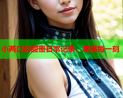 小两口的甜蜜日常记录，幸福每一刻