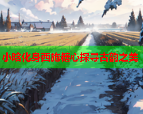 小晗化身西施糖心探寻古韵之美