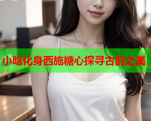 小晗化身西施糖心探寻古韵之美