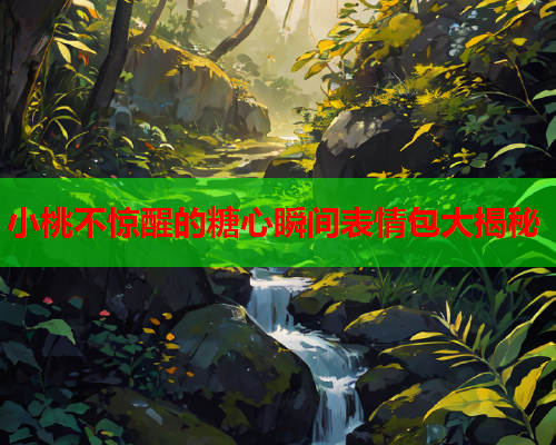 小桃不惊醒的糖心瞬间表情包大揭秘