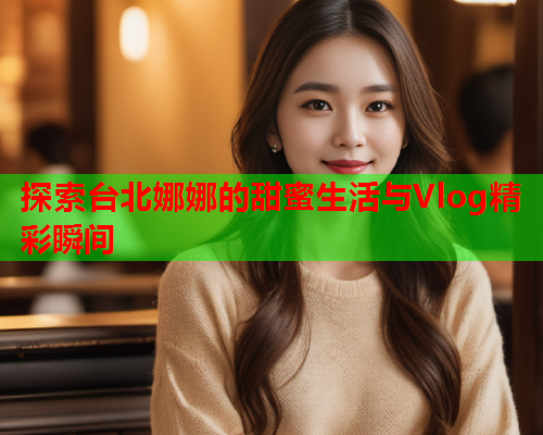 探索台北娜娜的甜蜜生活与Vlog精彩瞬间