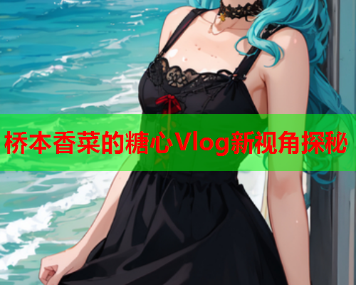 桥本香菜的糖心Vlog新视角探秘
