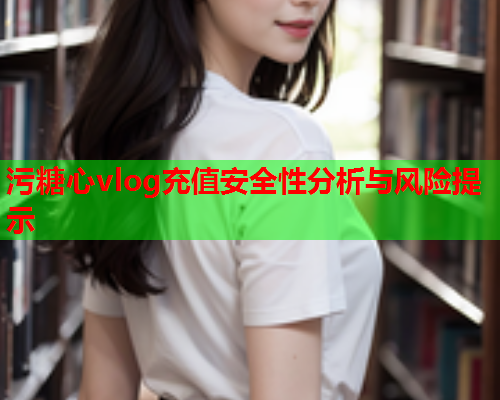 污糖心vlog充值安全性分析与风险提示