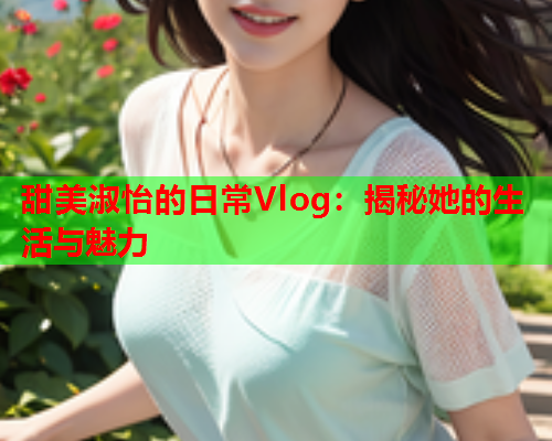 甜美淑怡的日常Vlog：揭秘她的生活与魅力
