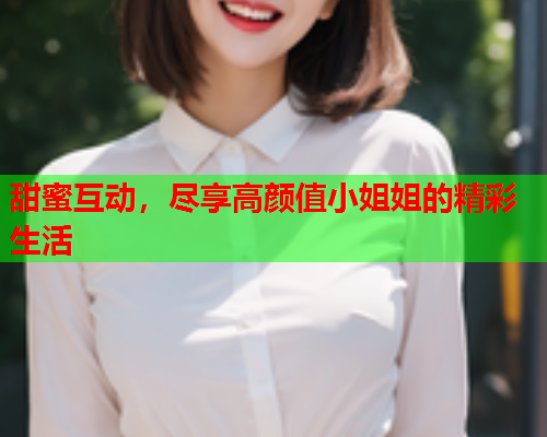 甜蜜互动，尽享高颜值小姐姐的精彩生活