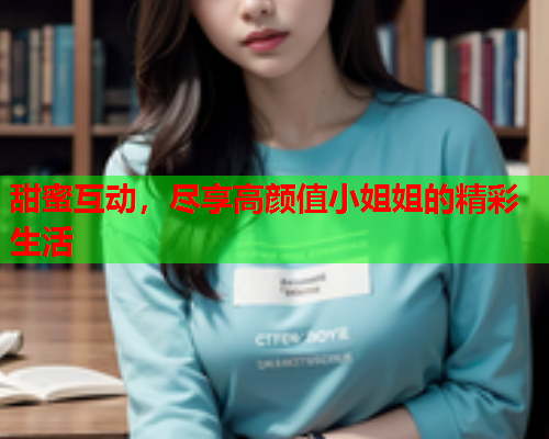 甜蜜互动，尽享高颜值小姐姐的精彩生活