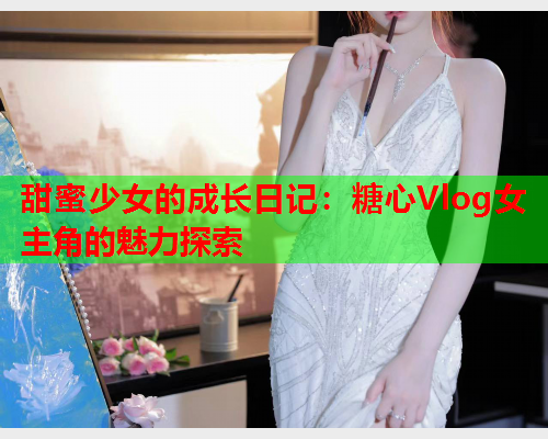 甜蜜少女的成长日记：糖心Vlog女主角的魅力探索