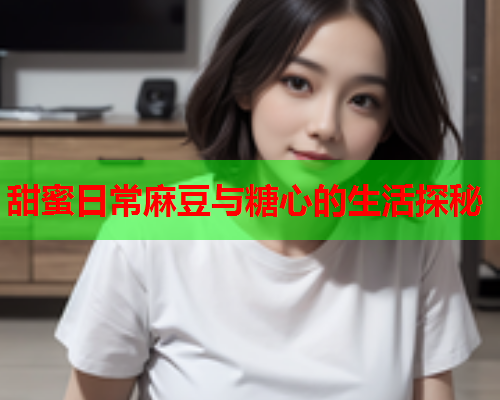 甜蜜日常麻豆与糖心的生活探秘