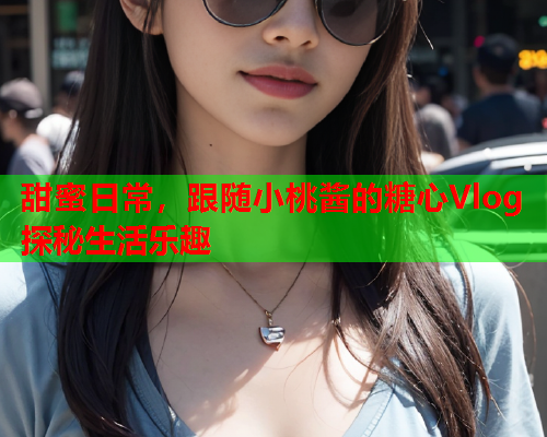 甜蜜日常，跟随小桃酱的糖心Vlog探秘生活乐趣