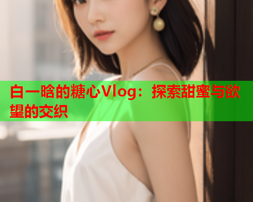 白一晗的糖心Vlog：探索甜蜜与欲望的交织