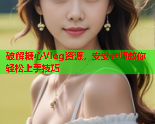 破解糖心Vlog资源，安安老师教你轻松上手技巧