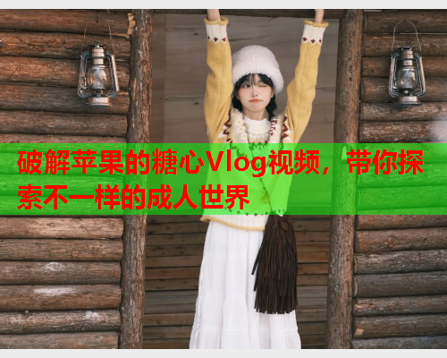 破解苹果的糖心Vlog视频，带你探索不一样的成人世界
