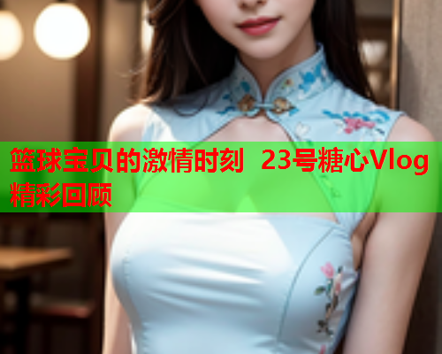 篮球宝贝的激情时刻 23号糖心Vlog精彩回顾