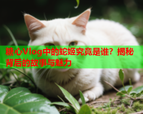 糖心Vlog中的蛇姬究竟是谁？揭秘背后的故事与魅力