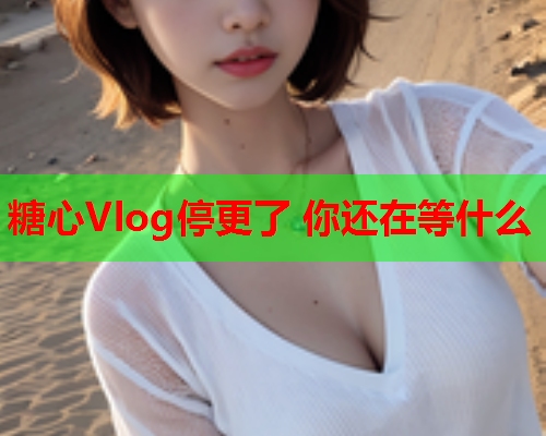 糖心Vlog停更了 你还在等什么