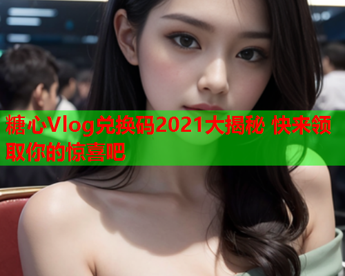 糖心Vlog兑换码2021大揭秘 快来领取你的惊喜吧