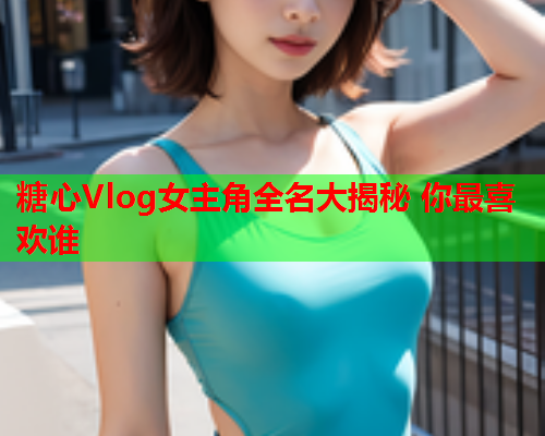 糖心Vlog女主角全名大揭秘 你最喜欢谁