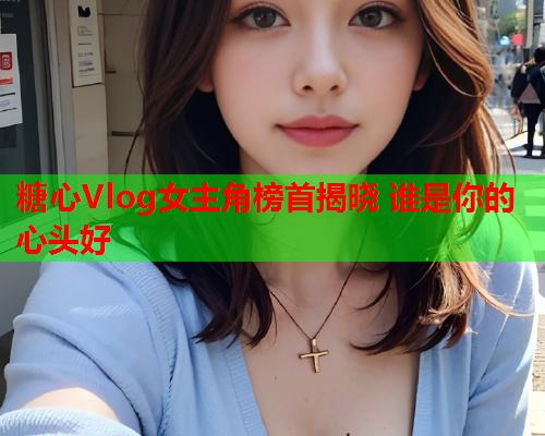 糖心Vlog女主角榜首揭晓 谁是你的心头好