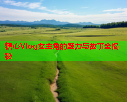 糖心Vlog女主角的魅力与故事全揭秘