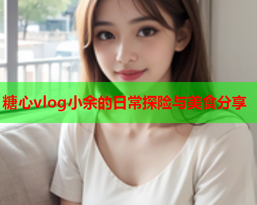 糖心vlog小余的日常探险与美食分享