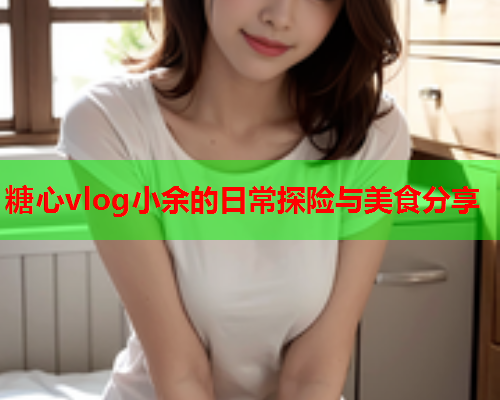 糖心vlog小余的日常探险与美食分享