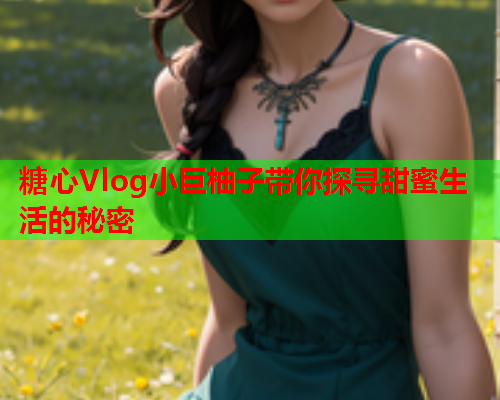 糖心Vlog小巨柚子带你探寻甜蜜生活的秘密