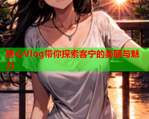 糖心Vlog带你探索客宁的美丽与魅力