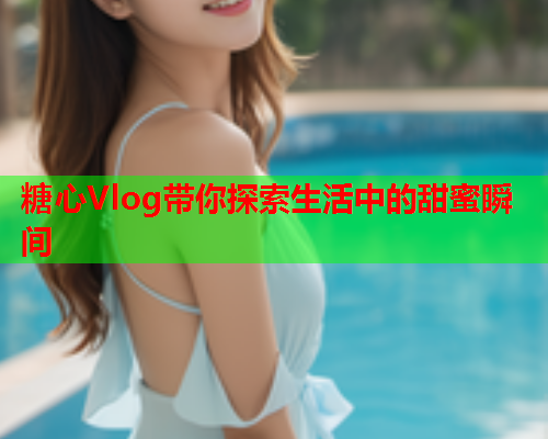 糖心Vlog带你探索生活中的甜蜜瞬间