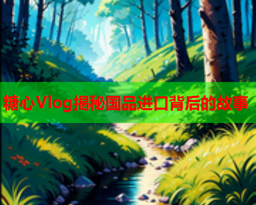 糖心Vlog揭秘国品进口背后的故事