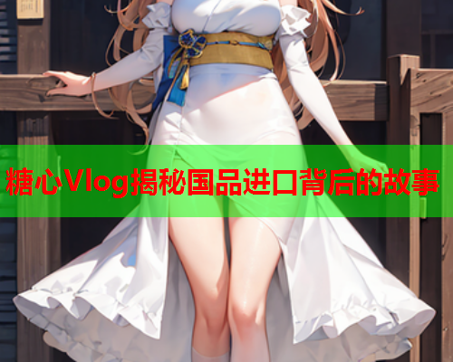 糖心Vlog揭秘国品进口背后的故事