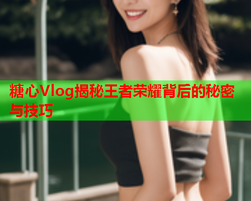 糖心Vlog揭秘王者荣耀背后的秘密与技巧