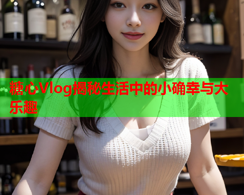 糖心Vlog揭秘生活中的小确幸与大乐趣