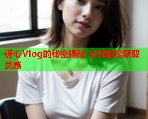 糖心Vlog的秘密揭秘 让你轻松获取灵感