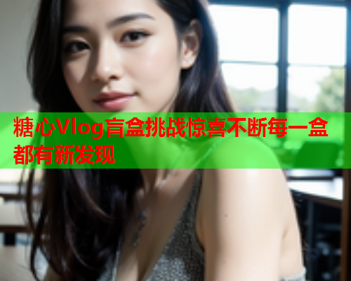 糖心Vlog盲盒挑战惊喜不断每一盒都有新发现
